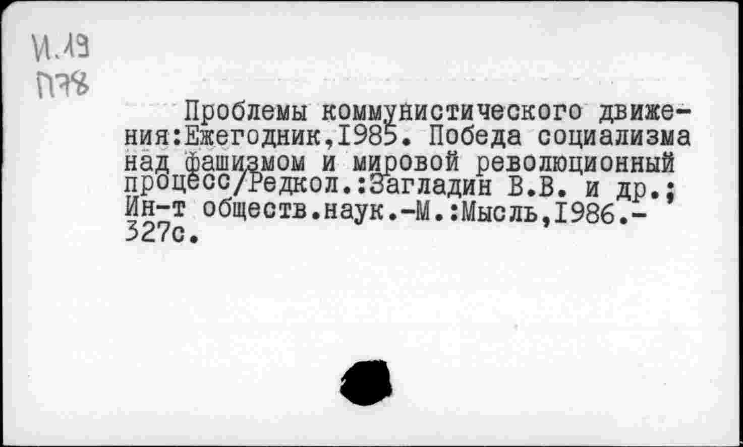 ﻿Проблемы коммунистического движения :Ежегодник, 1985. Победа социализма над фашизмом и мировой революционный процесс/Редкол.:3агладин В.В. и др.; Ин-т обществ.наук.-М.:Мысль,1986.-